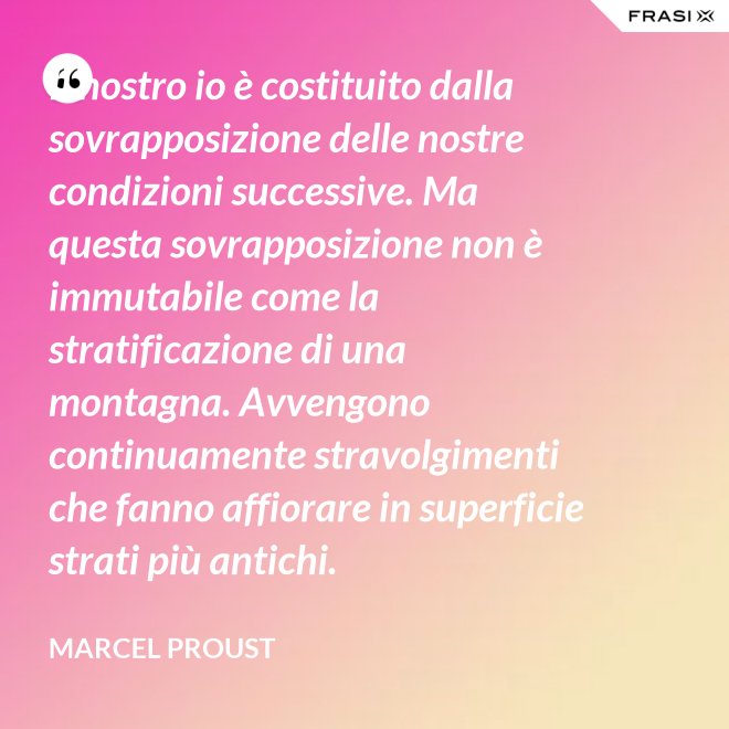 Il nostro io è costituito dalla sovrapposizione delle nostre condizioni successive. Ma questa sovrapposizione non è immutabile come la stratificazione di una montagna. Avvengono continuamente stravolgimenti che fanno affiorare in superficie strati più antichi. - Marcel Proust