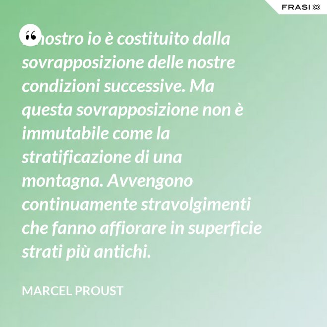 Il nostro io è costituito dalla sovrapposizione delle nostre condizioni successive. Ma questa sovrapposizione non è immutabile come la stratificazione di una montagna. Avvengono continuamente stravolgimenti che fanno affiorare in superficie strati più antichi. - Marcel Proust