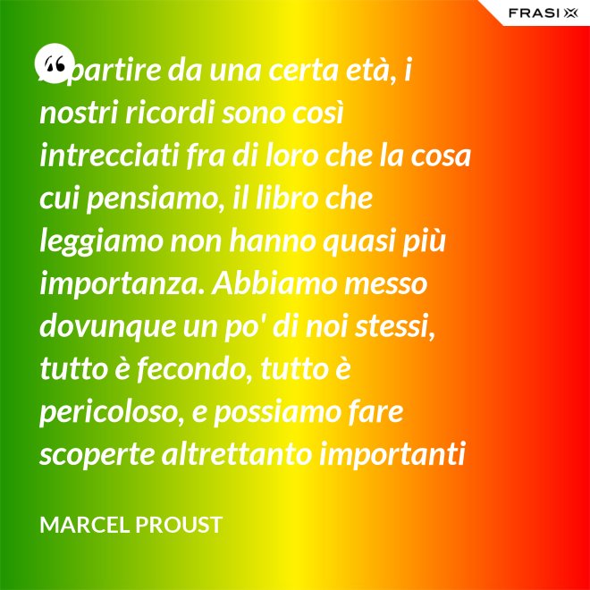 A partire da una certa età, i nostri ricordi sono così intrecciati fra di loro che la cosa cui pensiamo, il libro che leggiamo non hanno quasi più importanza. Abbiamo messo dovunque un po' di noi stessi, tutto è fecondo, tutto è pericoloso, e possiamo fare scoperte altrettanto importanti nelle Pensées di Pascal quanto nella pubblicità di una saponetta. - Marcel Proust