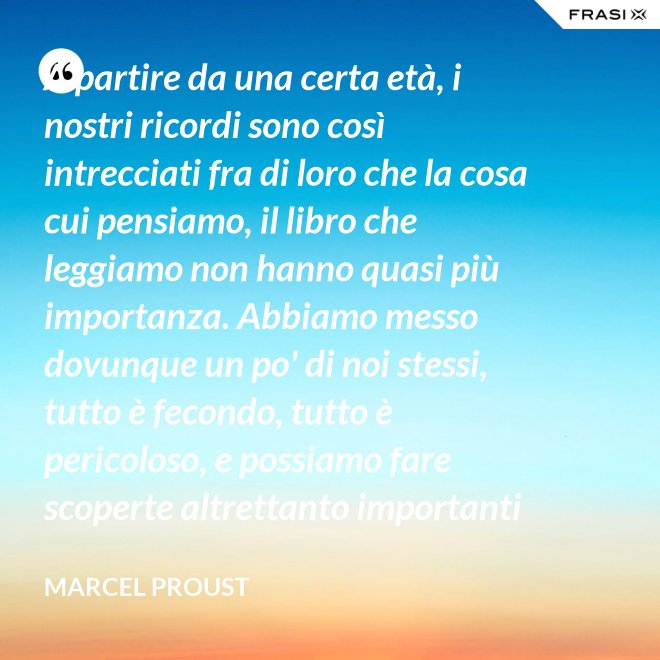 A partire da una certa età, i nostri ricordi sono così intrecciati fra di loro che la cosa cui pensiamo, il libro che leggiamo non hanno quasi più importanza. Abbiamo messo dovunque un po' di noi stessi, tutto è fecondo, tutto è pericoloso, e possiamo fare scoperte altrettanto importanti nelle Pensées di Pascal quanto nella pubblicità di una saponetta. - Marcel Proust