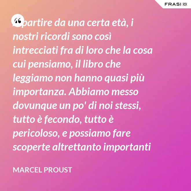A partire da una certa età, i nostri ricordi sono così intrecciati fra di loro che la cosa cui pensiamo, il libro che leggiamo non hanno quasi più importanza. Abbiamo messo dovunque un po' di noi stessi, tutto è fecondo, tutto è pericoloso, e possiamo fare scoperte altrettanto importanti nelle Pensées di Pascal quanto nella pubblicità di una saponetta. - Marcel Proust