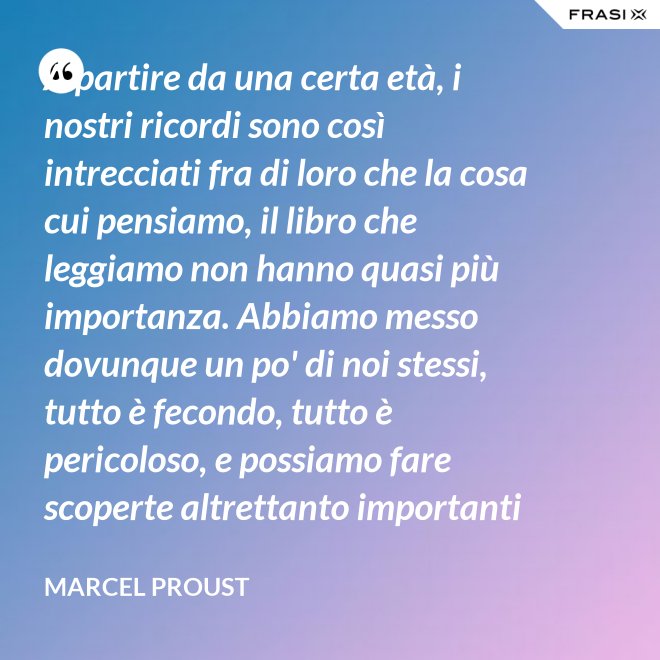A partire da una certa età, i nostri ricordi sono così intrecciati fra di loro che la cosa cui pensiamo, il libro che leggiamo non hanno quasi più importanza. Abbiamo messo dovunque un po' di noi stessi, tutto è fecondo, tutto è pericoloso, e possiamo fare scoperte altrettanto importanti nelle Pensées di Pascal quanto nella pubblicità di una saponetta. - Marcel Proust