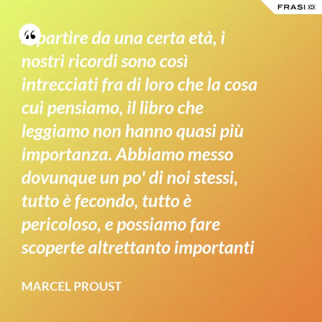 A partire da una certa età, i nostri ricordi sono così intrecciati fra di loro che la cosa cui pensiamo, il libro che leggiamo non hanno quasi più importanza. Abbiamo messo dovunque un po' di noi stessi, tutto è fecondo, tutto è pericoloso, e possiamo fare scoperte altrettanto importanti nelle Pensées di Pascal quanto nella pubblicità di una saponetta. - Marcel Proust