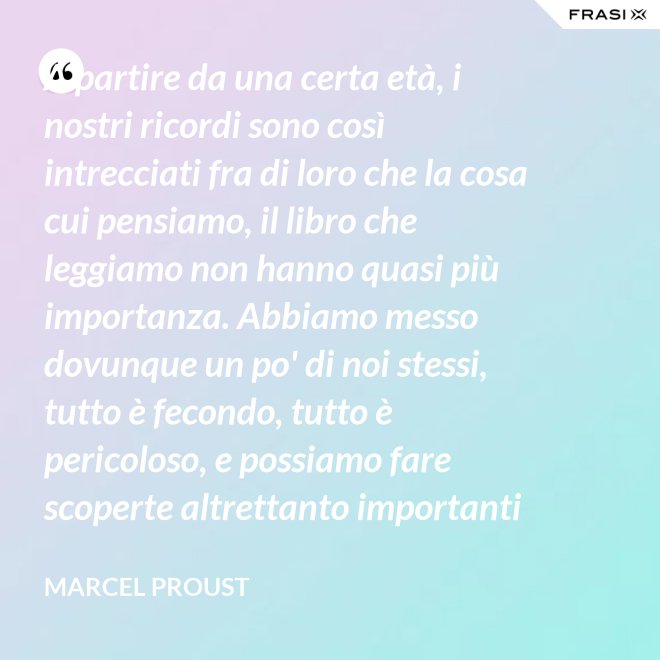A partire da una certa età, i nostri ricordi sono così intrecciati fra di loro che la cosa cui pensiamo, il libro che leggiamo non hanno quasi più importanza. Abbiamo messo dovunque un po' di noi stessi, tutto è fecondo, tutto è pericoloso, e possiamo fare scoperte altrettanto importanti nelle Pensées di Pascal quanto nella pubblicità di una saponetta. - Marcel Proust