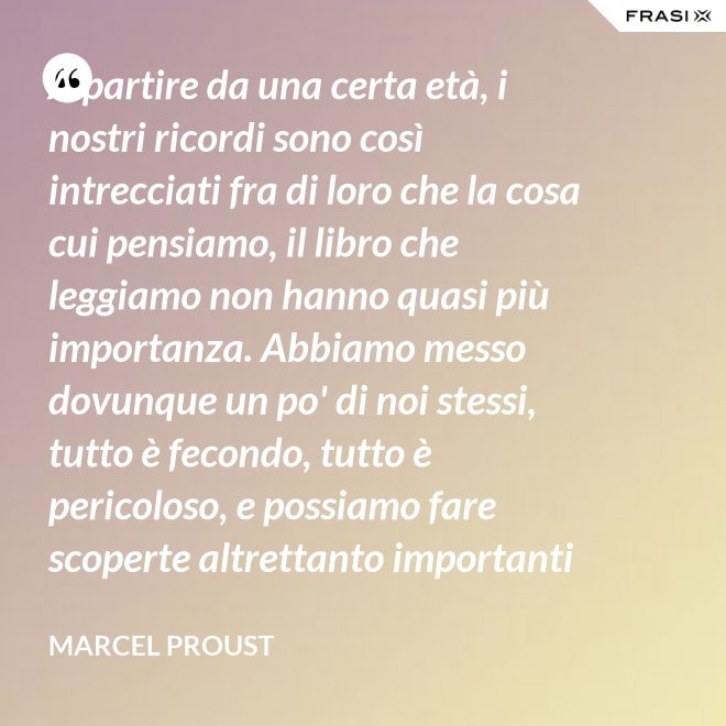 A partire da una certa età, i nostri ricordi sono così intrecciati fra di loro che la cosa cui pensiamo, il libro che leggiamo non hanno quasi più importanza. Abbiamo messo dovunque un po' di noi stessi, tutto è fecondo, tutto è pericoloso, e possiamo fare scoperte altrettanto importanti nelle Pensées di Pascal quanto nella pubblicità di una saponetta. - Marcel Proust