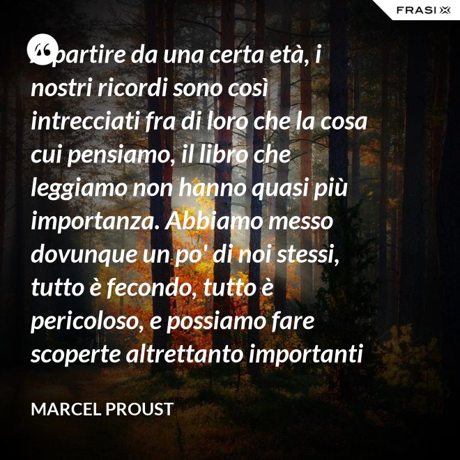 A partire da una certa età, i nostri ricordi sono così intrecciati fra di loro che la cosa cui pensiamo, il libro che leggiamo non hanno quasi più importanza. Abbiamo messo dovunque un po' di noi stessi, tutto è fecondo, tutto è pericoloso, e possiamo fare scoperte altrettanto importanti nelle Pensées di Pascal quanto nella pubblicità di una saponetta. - Marcel Proust