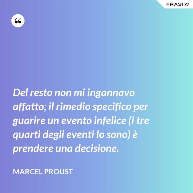 Del resto non mi ingannavo affatto; il rimedio specifico per guarire un evento infelice (i tre quarti degli eventi lo sono) è prendere una decisione. - Marcel Proust