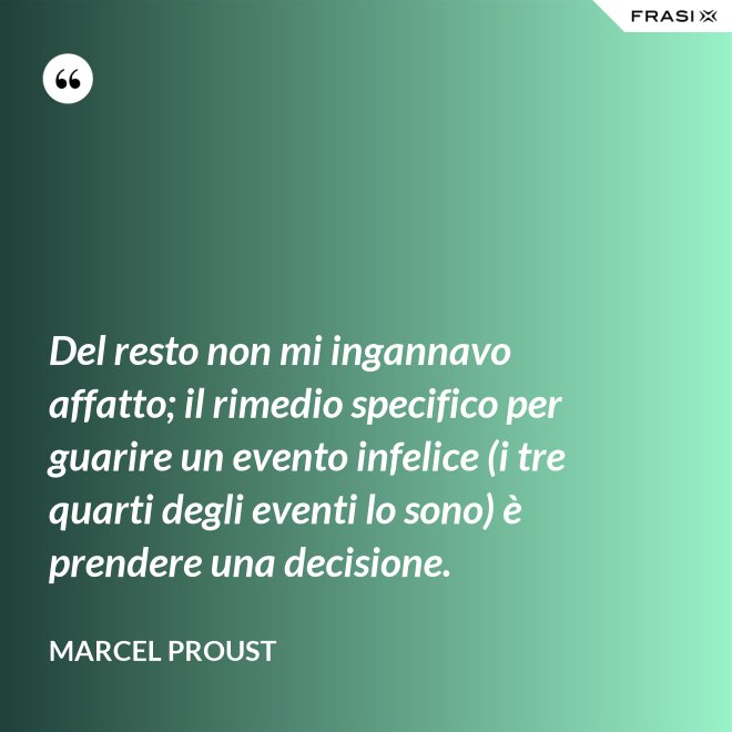 Del resto non mi ingannavo affatto; il rimedio specifico per guarire un evento infelice (i tre quarti degli eventi lo sono) è prendere una decisione. - Marcel Proust