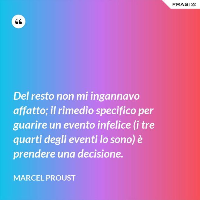 Del resto non mi ingannavo affatto; il rimedio specifico per guarire un evento infelice (i tre quarti degli eventi lo sono) è prendere una decisione. - Marcel Proust