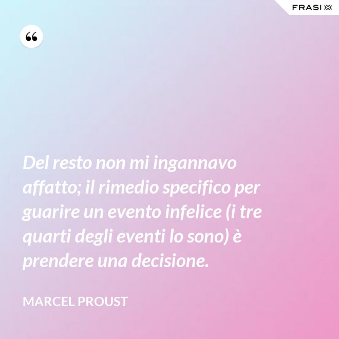 Del resto non mi ingannavo affatto; il rimedio specifico per guarire un evento infelice (i tre quarti degli eventi lo sono) è prendere una decisione. - Marcel Proust