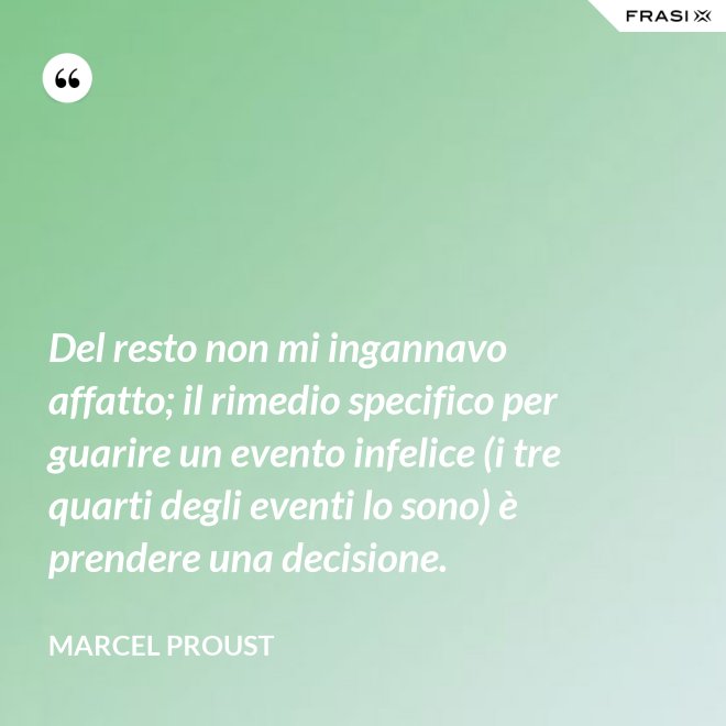 Del resto non mi ingannavo affatto; il rimedio specifico per guarire un evento infelice (i tre quarti degli eventi lo sono) è prendere una decisione. - Marcel Proust