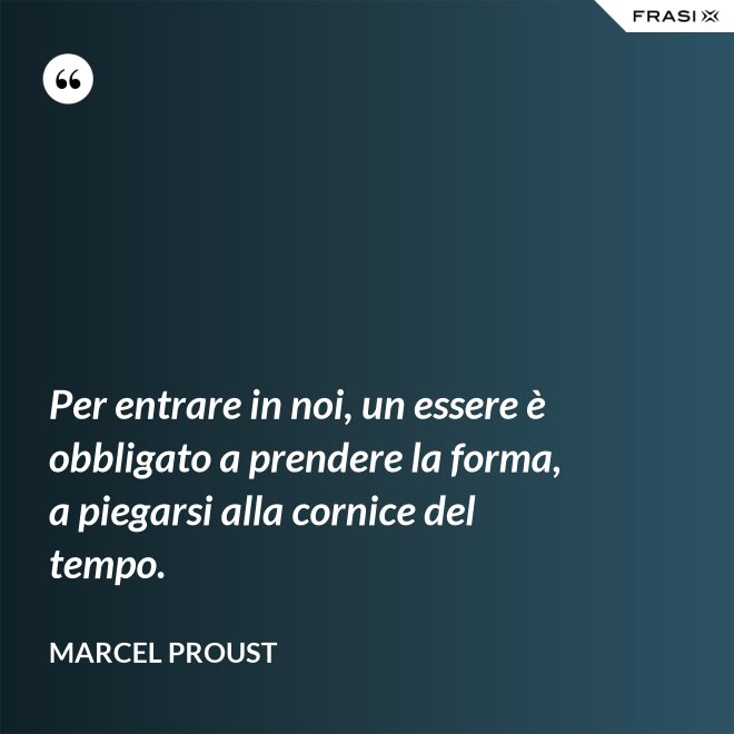Per entrare in noi, un essere è obbligato a prendere la forma, a piegarsi alla cornice del tempo. - Marcel Proust