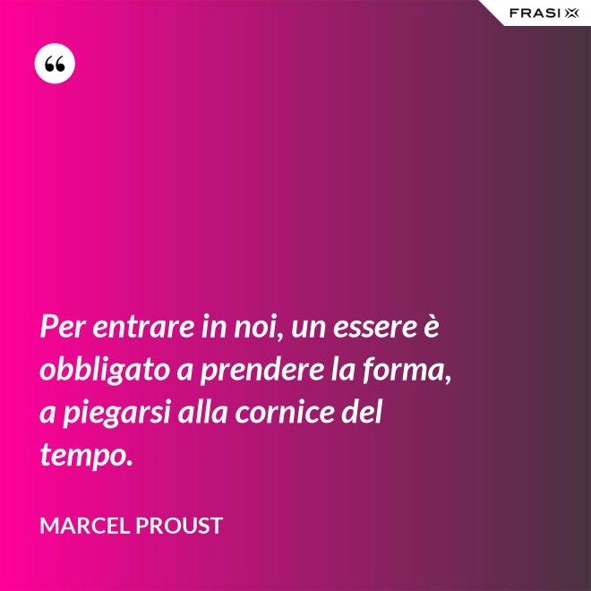 Per entrare in noi, un essere è obbligato a prendere la forma, a piegarsi alla cornice del tempo. - Marcel Proust