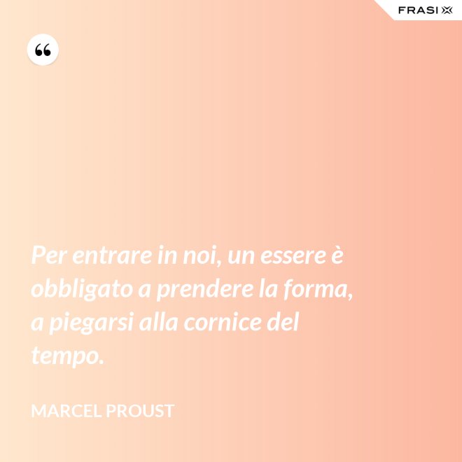 Per entrare in noi, un essere è obbligato a prendere la forma, a piegarsi alla cornice del tempo. - Marcel Proust