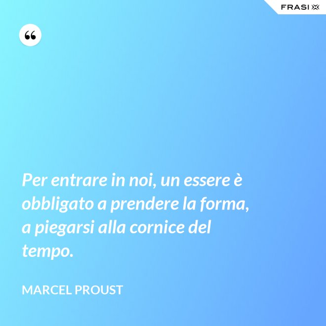Per entrare in noi, un essere è obbligato a prendere la forma, a piegarsi alla cornice del tempo. - Marcel Proust