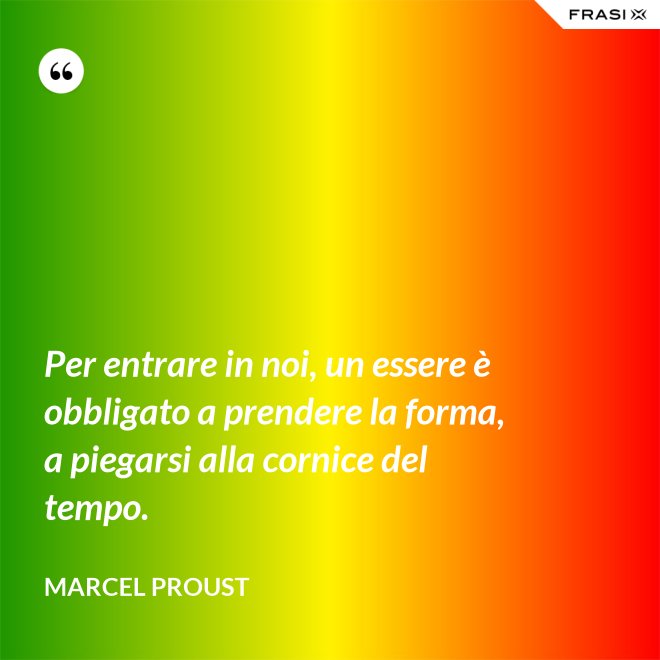 Per entrare in noi, un essere è obbligato a prendere la forma, a piegarsi alla cornice del tempo. - Marcel Proust