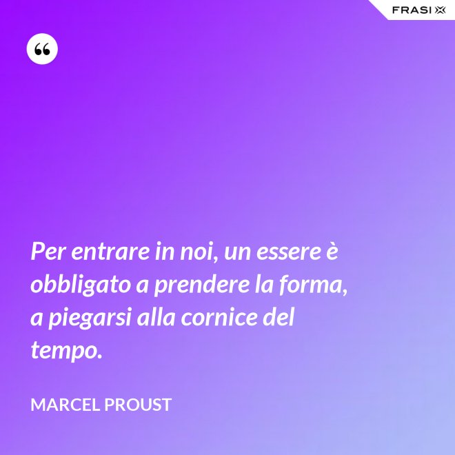 Per entrare in noi, un essere è obbligato a prendere la forma, a piegarsi alla cornice del tempo. - Marcel Proust