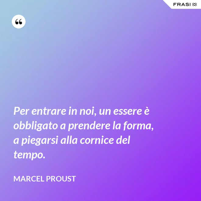 Per entrare in noi, un essere è obbligato a prendere la forma, a piegarsi alla cornice del tempo. - Marcel Proust