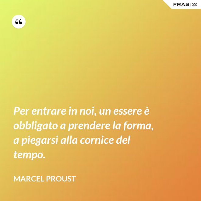 Per entrare in noi, un essere è obbligato a prendere la forma, a piegarsi alla cornice del tempo. - Marcel Proust