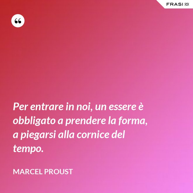 Per entrare in noi, un essere è obbligato a prendere la forma, a piegarsi alla cornice del tempo. - Marcel Proust