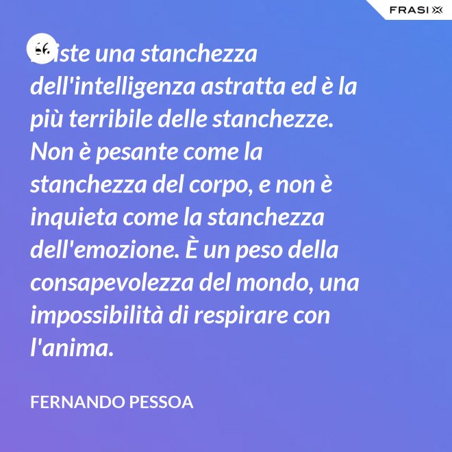 Esiste una stanchezza dell'intelligenza astratta ed è la più terribile delle stanchezze. Non è pesante come la stanchezza del corpo, e non è inquieta come la stanchezza dell'emozione. È un peso della consapevolezza del mondo, una impossibilità di respirare con l'anima. - Fernando Pessoa