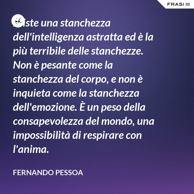 Esiste una stanchezza dell'intelligenza astratta ed è la più terribile delle stanchezze. Non è pesante come la stanchezza del corpo, e non è inquieta come la stanchezza dell'emozione. È un peso della consapevolezza del mondo, una impossibilità di respirare con l'anima. - Fernando Pessoa