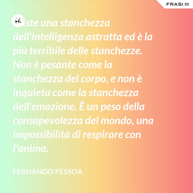Esiste una stanchezza dell'intelligenza astratta ed è la più terribile delle stanchezze. Non è pesante come la stanchezza del corpo, e non è inquieta come la stanchezza dell'emozione. È un peso della consapevolezza del mondo, una impossibilità di respirare con l'anima. - Fernando Pessoa