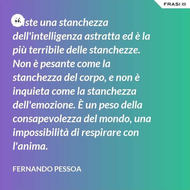 Esiste una stanchezza dell'intelligenza astratta ed è la più terribile delle stanchezze. Non è pesante come la stanchezza del corpo, e non è inquieta come la stanchezza dell'emozione. È un peso della consapevolezza del mondo, una impossibilità di respirare con l'anima. - Fernando Pessoa