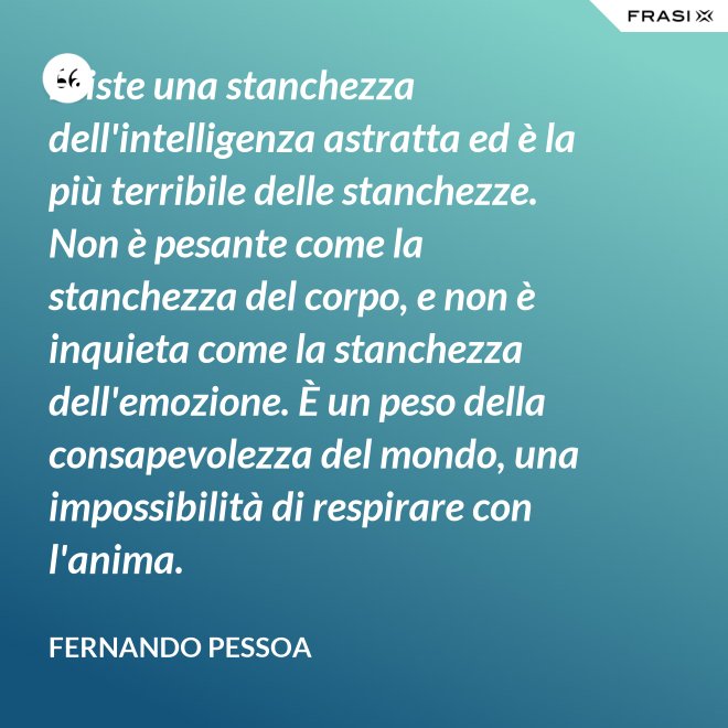 Esiste una stanchezza dell'intelligenza astratta ed è la più terribile delle stanchezze. Non è pesante come la stanchezza del corpo, e non è inquieta come la stanchezza dell'emozione. È un peso della consapevolezza del mondo, una impossibilità di respirare con l'anima. - Fernando Pessoa