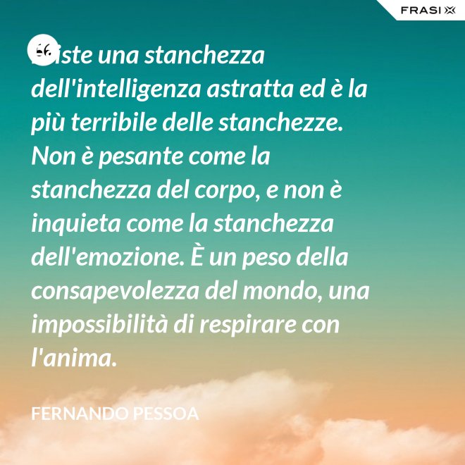 Esiste una stanchezza dell'intelligenza astratta ed è la più terribile delle stanchezze. Non è pesante come la stanchezza del corpo, e non è inquieta come la stanchezza dell'emozione. È un peso della consapevolezza del mondo, una impossibilità di respirare con l'anima. - Fernando Pessoa
