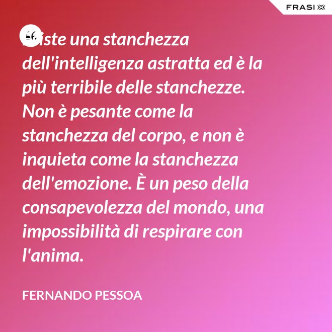 Esiste una stanchezza dell'intelligenza astratta ed è la più terribile delle stanchezze. Non è pesante come la stanchezza del corpo, e non è inquieta come la stanchezza dell'emozione. È un peso della consapevolezza del mondo, una impossibilità di respirare con l'anima. - Fernando Pessoa