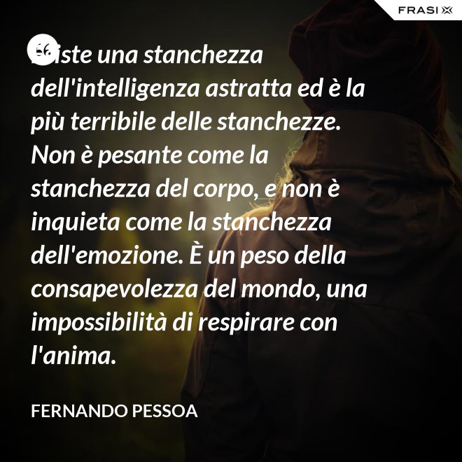 Esiste una stanchezza dell'intelligenza astratta ed è la più terribile delle stanchezze. Non è pesante come la stanchezza del corpo, e non è inquieta come la stanchezza dell'emozione. È un peso della consapevolezza del mondo, una impossibilità di respirare con l'anima. - Fernando Pessoa