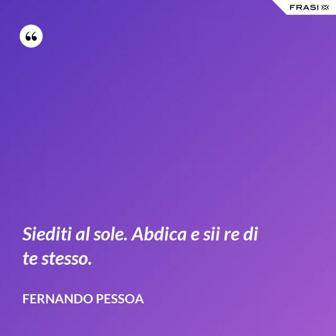Siediti al sole. Abdica e sii re di te stesso. - Fernando Pessoa