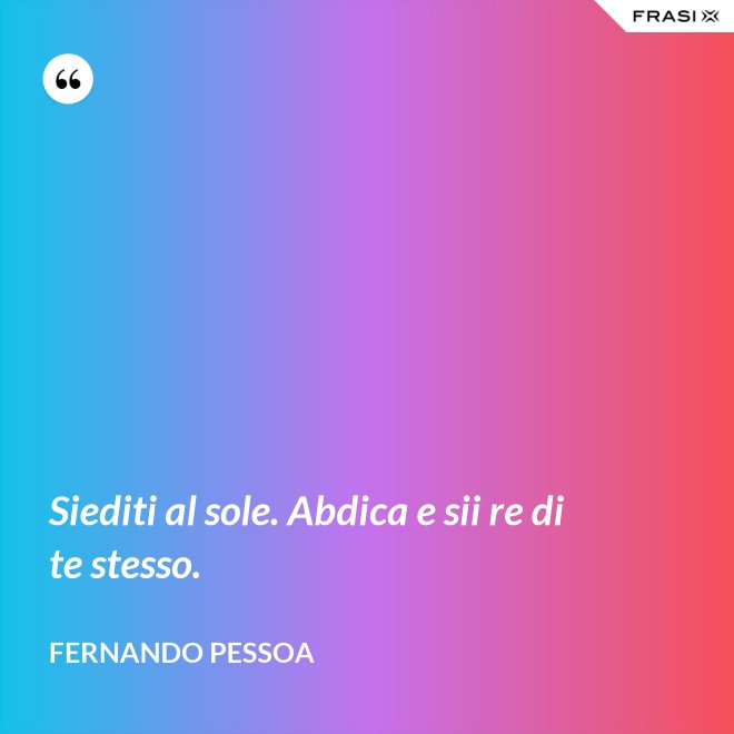 Siediti al sole. Abdica e sii re di te stesso. - Fernando Pessoa