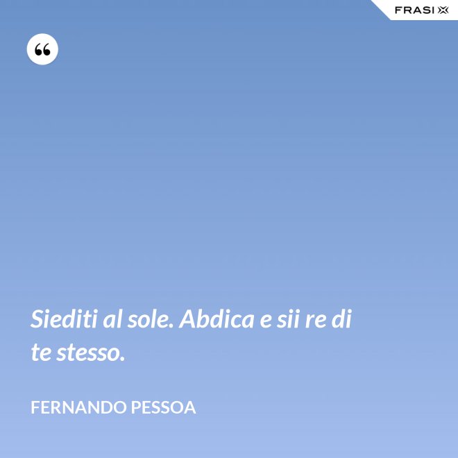 Siediti al sole. Abdica e sii re di te stesso. - Fernando Pessoa