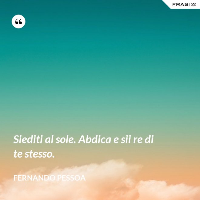 Siediti al sole. Abdica e sii re di te stesso. - Fernando Pessoa