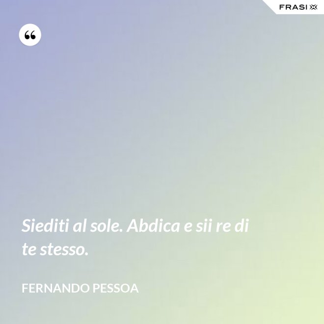 Siediti al sole. Abdica e sii re di te stesso. - Fernando Pessoa