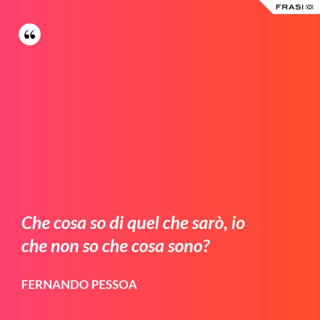 Che cosa so di quel che sarò, io che non so che cosa sono? - Fernando Pessoa