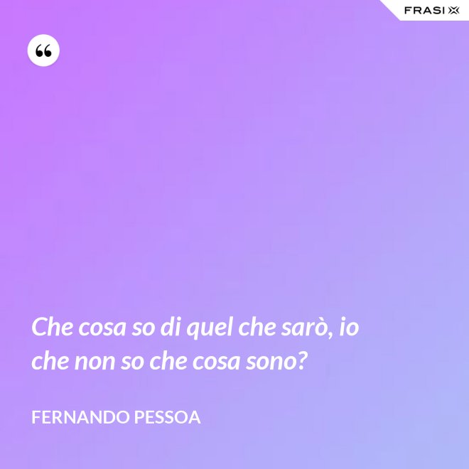 Che cosa so di quel che sarò, io che non so che cosa sono? - Fernando Pessoa