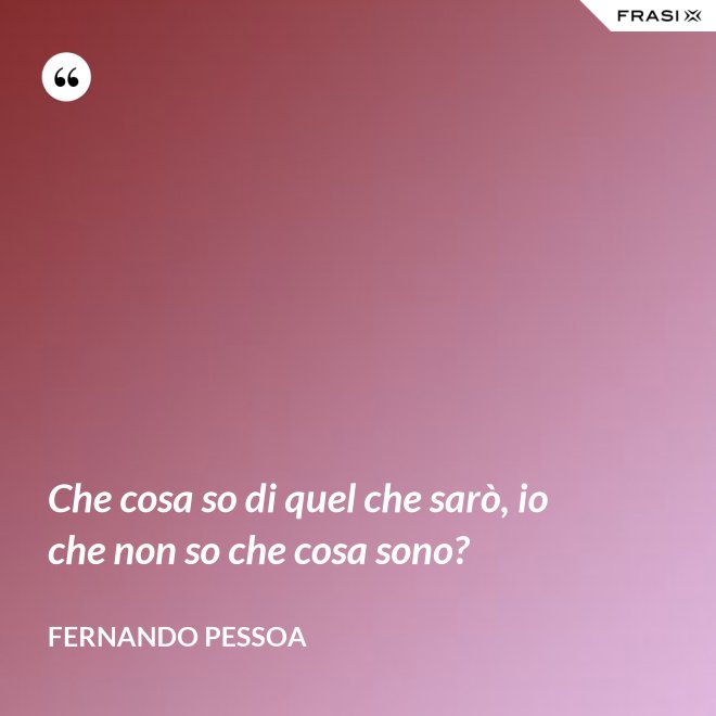 Che cosa so di quel che sarò, io che non so che cosa sono? - Fernando Pessoa