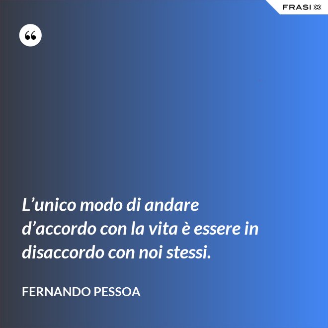 L’unico modo di andare d’accordo con la vita è essere in disaccordo con noi stessi. - Fernando Pessoa