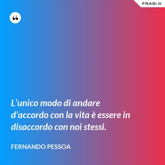 L’unico modo di andare d’accordo con la vita è essere in disaccordo con noi stessi. - Fernando Pessoa