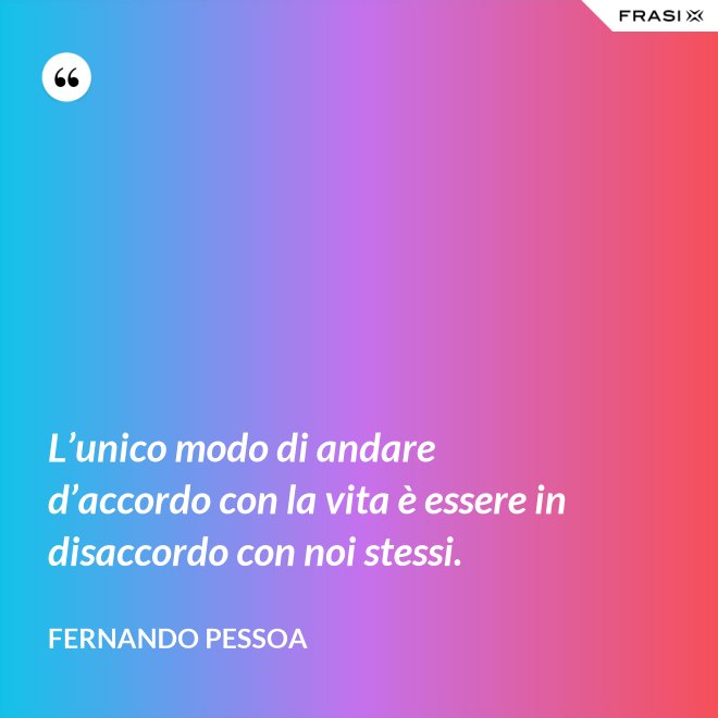 L’unico modo di andare d’accordo con la vita è essere in disaccordo con noi stessi. - Fernando Pessoa