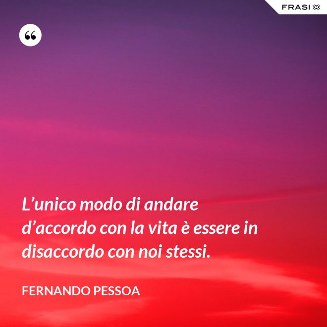 L’unico modo di andare d’accordo con la vita è essere in disaccordo con noi stessi. - Fernando Pessoa