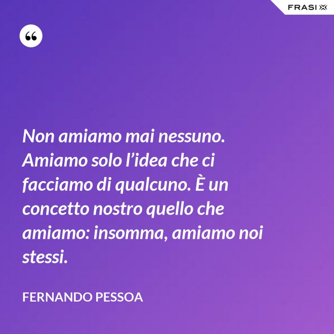 Non amiamo mai nessuno. Amiamo solo l’idea che ci facciamo di qualcuno. È un concetto nostro quello che amiamo: insomma, amiamo noi stessi. - Fernando Pessoa