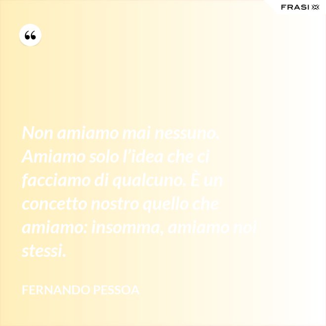 Non amiamo mai nessuno. Amiamo solo l’idea che ci facciamo di qualcuno. È un concetto nostro quello che amiamo: insomma, amiamo noi stessi. - Fernando Pessoa
