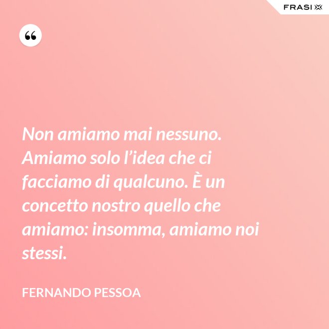 Non amiamo mai nessuno. Amiamo solo l’idea che ci facciamo di qualcuno. È un concetto nostro quello che amiamo: insomma, amiamo noi stessi. - Fernando Pessoa