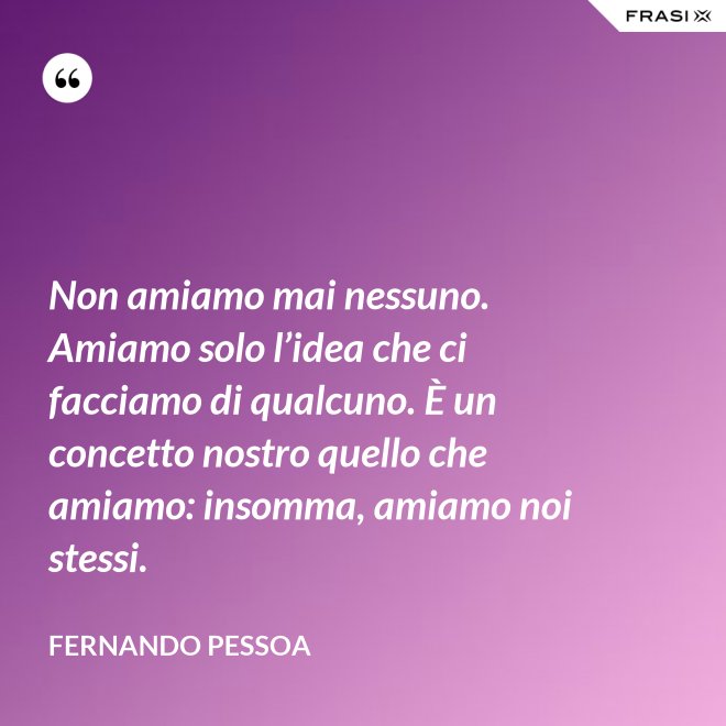 Non amiamo mai nessuno. Amiamo solo l’idea che ci facciamo di qualcuno. È un concetto nostro quello che amiamo: insomma, amiamo noi stessi. - Fernando Pessoa