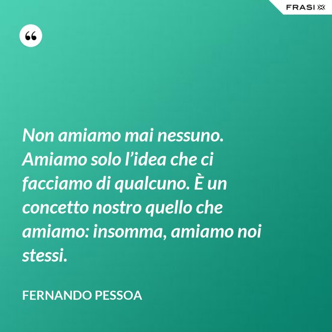 Non amiamo mai nessuno. Amiamo solo l’idea che ci facciamo di qualcuno. È un concetto nostro quello che amiamo: insomma, amiamo noi stessi. - Fernando Pessoa