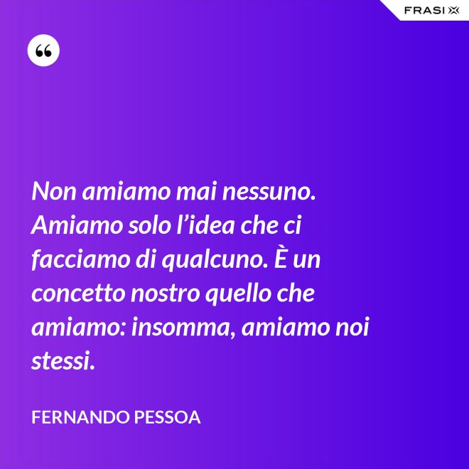 Non amiamo mai nessuno. Amiamo solo l’idea che ci facciamo di qualcuno. È un concetto nostro quello che amiamo: insomma, amiamo noi stessi. - Fernando Pessoa